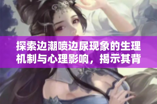 探索边潮喷边尿现象的生理机制与心理影响，揭示其背后的科学秘密与趣事