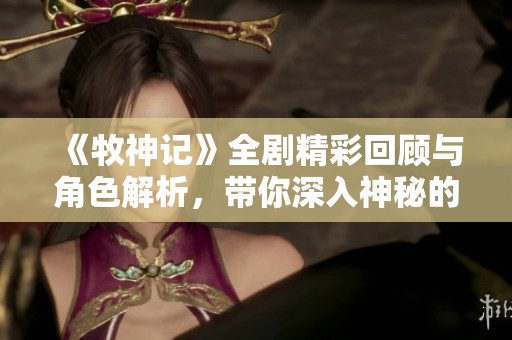 《牧神记》全剧精彩回顾与角色解析，带你深入神秘的牧神世界