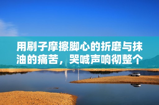 用刷子摩擦脚心的折磨与抹油的痛苦，哭喊声响彻整个房间