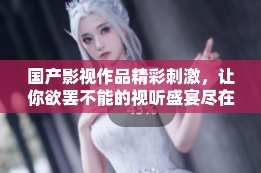 国产影视作品精彩刺激，让你欲罢不能的视听盛宴尽在眼前