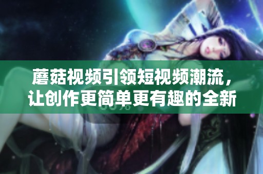 蘑菇视频引领短视频潮流，让创作更简单更有趣的全新体验