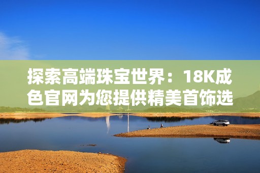 探索高端珠宝世界：18K成色官网为您提供精美首饰选择与专属服务