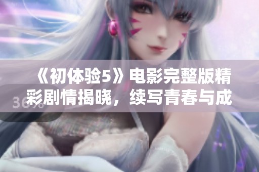《初体验5》电影完整版精彩剧情揭晓，续写青春与成长的感人故事