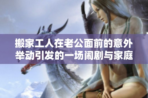 搬家工人在老公面前的意外举动引发的一场闹剧与家庭风波