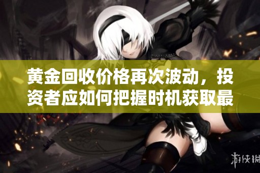 黄金回收价格再次波动，投资者应如何把握时机获取最大收益