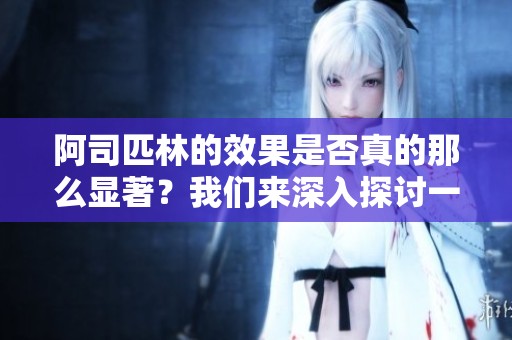 阿司匹林的效果是否真的那么显著？我们来深入探讨一下它的作用与影响