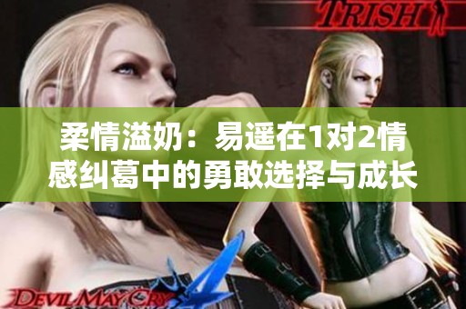柔情溢奶：易遥在1对2情感纠葛中的勇敢选择与成长之旅