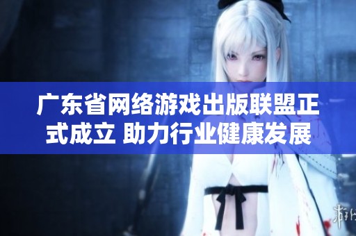 广东省网络游戏出版联盟正式成立 助力行业健康发展与创新合作