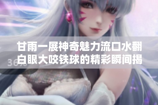 甘雨一展神奇魅力流口水翻白眼大咬铁球的精彩瞬间揭秘
