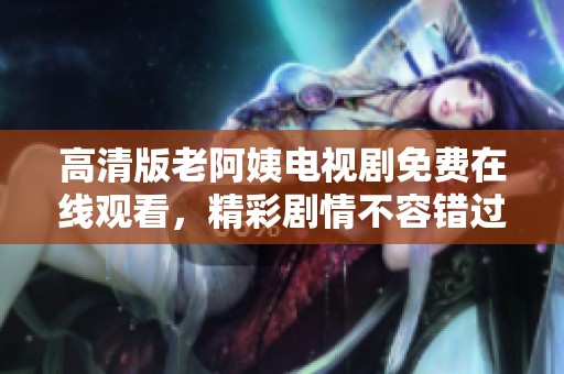 高清版老阿姨电视剧免费在线观看，精彩剧情不容错过！
