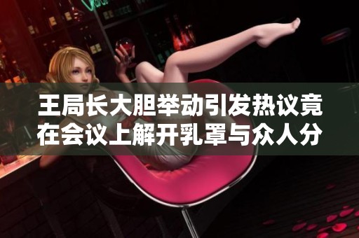 王局长大胆举动引发热议竟在会议上解开乳罩与众人分享新观点