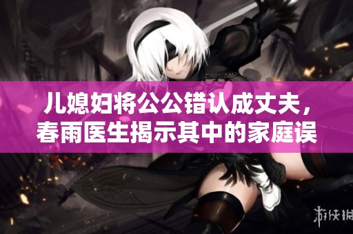 儿媳妇将公公错认成丈夫，春雨医生揭示其中的家庭误解与情感纠葛