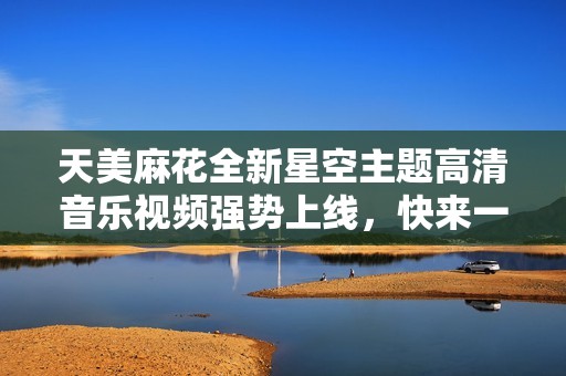 天美麻花全新星空主题高清音乐视频强势上线，快来一起欣赏吧！