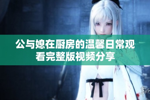 公与媳在厨房的温馨日常观看完整版视频分享
