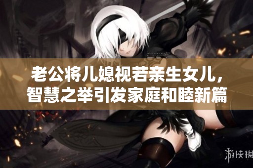 老公将儿媳视若亲生女儿，智慧之举引发家庭和睦新篇章