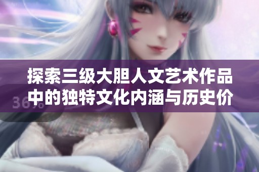 探索三级大胆人文艺术作品中的独特文化内涵与历史价值分析