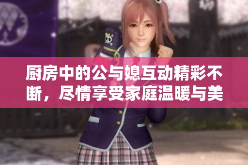 厨房中的公与媳互动精彩不断，尽情享受家庭温暖与美味时光