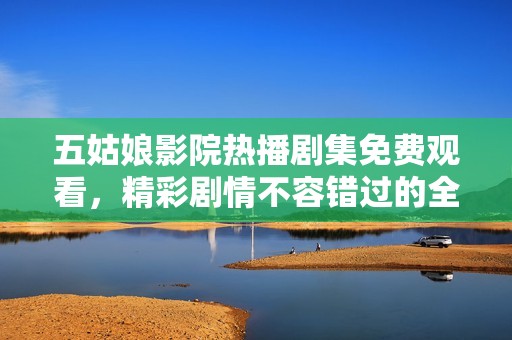 五姑娘影院热播剧集免费观看，精彩剧情不容错过的全新观看体验