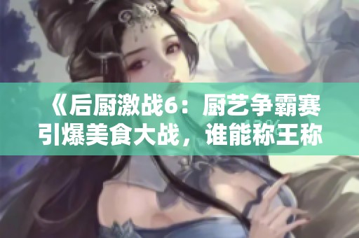 《后厨激战6：厨艺争霸赛引爆美食大战，谁能称王称后》