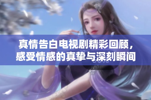 真情告白电视剧精彩回顾，感受情感的真挚与深刻瞬间