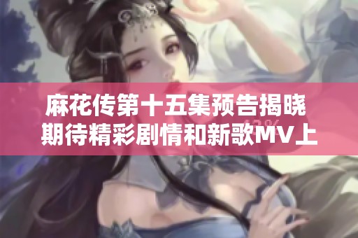 麻花传第十五集预告揭晓 期待精彩剧情和新歌MV上线时间