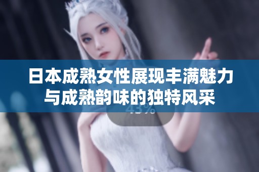 日本成熟女性展现丰满魅力与成熟韵味的独特风采