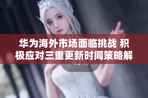 华为海外市场面临挑战 积极应对三重更新时间策略解析