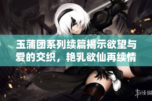 玉蒲团系列续篇揭示欲望与爱的交织，艳乳欲仙再续情缘探秘之旅