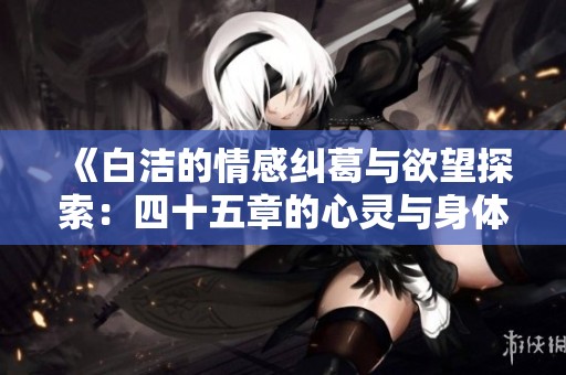 《白洁的情感纠葛与欲望探索：四十五章的心灵与身体之旅》