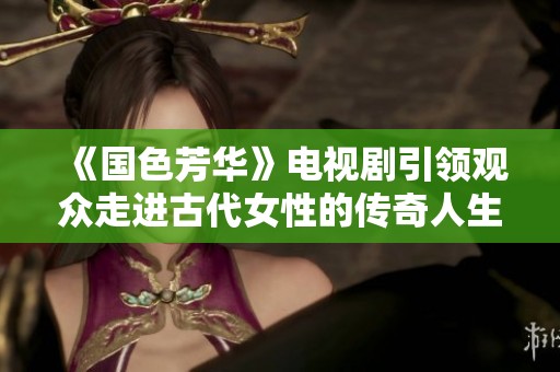 《国色芳华》电视剧引领观众走进古代女性的传奇人生与情感纠葛