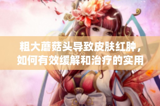 粗大蘑菇头导致皮肤红肿，如何有效缓解和治疗的实用指南(1)