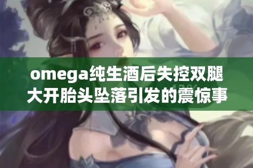 omega纯生酒后失控双腿大开胎头坠落引发的震惊事件详解