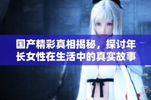 国产精彩真相揭秘，探讨年长女性在生活中的真实故事与挑战