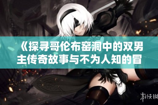 《探寻哥伦布窑洞中的双男主传奇故事与不为人知的冒险经历》