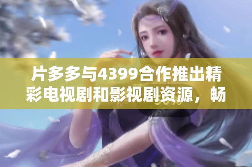 片多多与4399合作推出精彩电视剧和影视剧资源，畅享影视盛宴