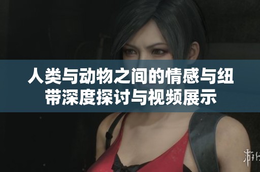 人类与动物之间的情感与纽带深度探讨与视频展示