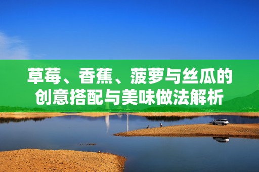 草莓、香蕉、菠萝与丝瓜的创意搭配与美味做法解析