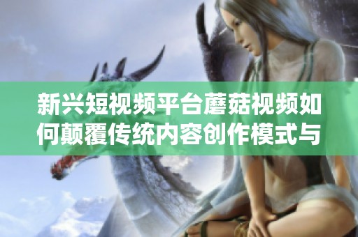 新兴短视频平台蘑菇视频如何颠覆传统内容创作模式与用户体验