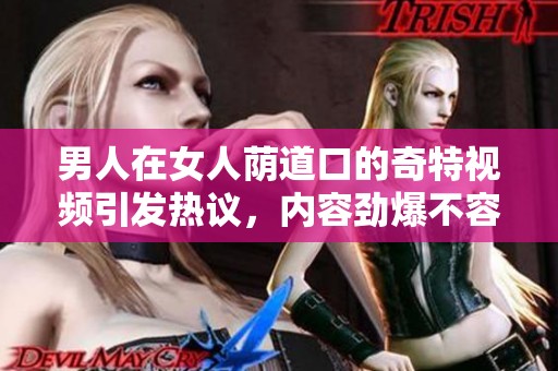 男人在女人荫道口的奇特视频引发热议，内容劲爆不容错过