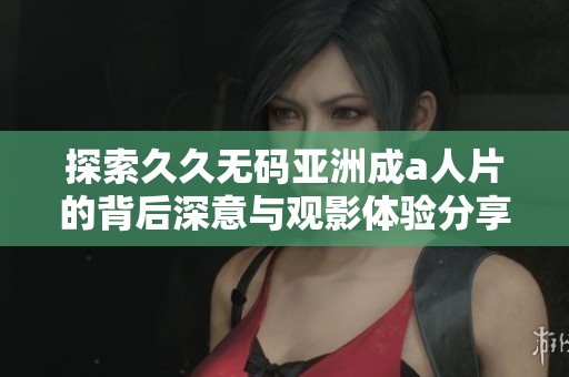 探索久久无码亚洲成a人片的背后深意与观影体验分享