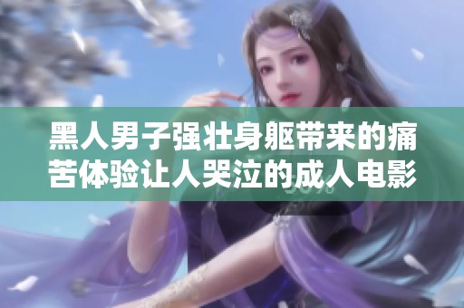 黑人男子强壮身躯带来的痛苦体验让人哭泣的成人电影情节解析
