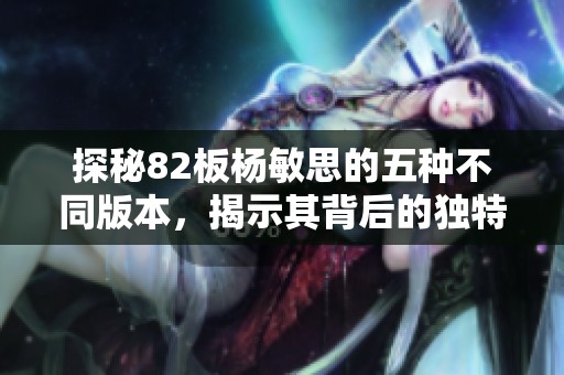 探秘82板杨敏思的五种不同版本，揭示其背后的独特魅力与故事