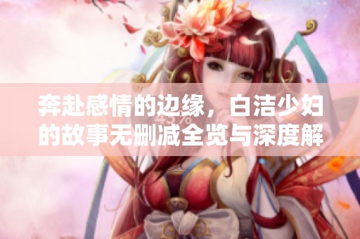奔赴感情的边缘，白洁少妇的故事无删减全览与深度解析