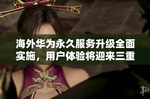 海外华为永久服务升级全面实施，用户体验将迎来三重提升