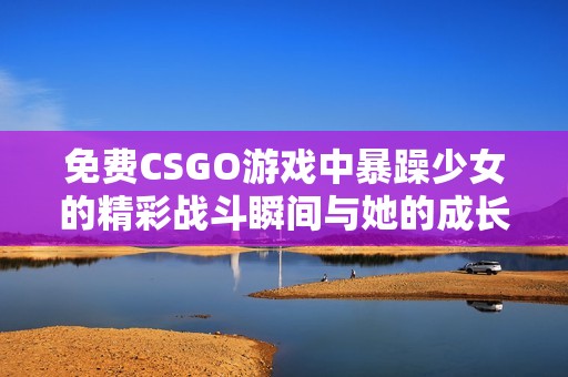 免费CSGO游戏中暴躁少女的精彩战斗瞬间与她的成长故事
