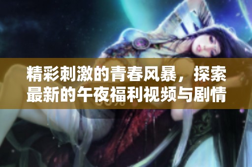 精彩刺激的青春风暴，探索最新的午夜福利视频与剧情体验