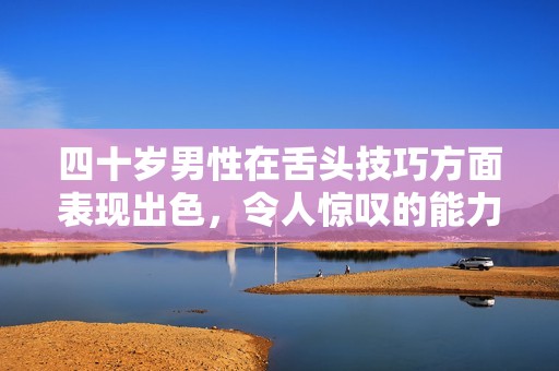 四十岁男性在舌头技巧方面表现出色，令人惊叹的能力到底源于何处