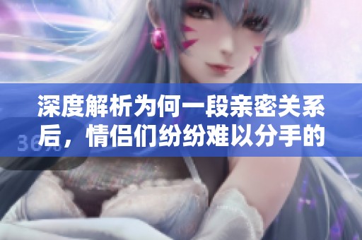 深度解析为何一段亲密关系后，情侣们纷纷难以分手的心理原因