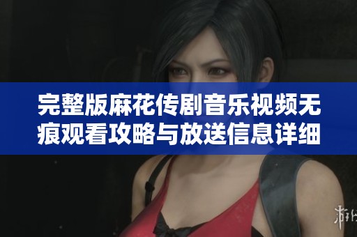 完整版麻花传剧音乐视频无痕观看攻略与放送信息详细介绍