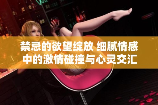 禁忌的欲望绽放 细腻情感中的激情碰撞与心灵交汇